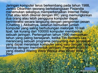 Jaringan komputer terus berkembang pada tahun 1988,
Jarkko Oikarinen seorang berkebangsaan Finlandia
menemukan sekaligus memperkenalkan Internet Relay
Chat atau lebih dikenal dengan IRC yang memungkinkan
dua orang atau lebih pengguna komputer dapat
berinteraksi secara langsung dengan pengiriman pesan
(Chatting ). Akibatnya, setahun kemudian jumlah
komputer yang saling berhubungan melonjak 10 kali
lipat. tak kurang dari 100000 komputer membentuk
sebuah jaringan. Pertengahan tahun 1990 merupakan
tahun yang paling bersejarah, ketika Tim Berners Lee
merancang sebuah programe penyunting dan penjelajah
yang dapat menjelajai komputer yang satu dengan yang
lainnya dengan membentuk jaringan. Programe inilah
yang disebut Waring Wera Wanua atau World Wide
Web.
 