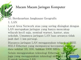 Macam Macam Jaringan Komputer
A). Berdasarkan Jangkauan Geografis
1. LAN
Local Area Network atau yang sering disingkat dengan
LAN merupakan jaringan yang hanya mencakup
wilayah kecil saja, semisal warnet, kantor, atau
sekolah. Umumnya jaringan LAN luas areanya tidak
jauh dari 1 km persegi.
Biasanya jaringan LAN menggunakan teknologi IEEE
802.3 Ethernet yang mempunyai kecepatan transfer
data sekitar 10, 100, bahkan 1000 MB/s.
Selain menggunakan teknologi Ethernet, tak sedikit
juga yang menggunakan teknologi nirkabel seperti Wi-
 