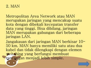 2. MAN
Metropolitan Area Network atau MAN
merupakan jaringan yang mencakup suatu
kota dengan dibekali kecepatan transfer
data yang tinggi. Bisa dibilang, jaringan
MAN merupakan gabungan dari beberapa
jaringan LAN.
Jangakauan dari jaringan MAN berkisar 10-
50 km. MAN hanya memiliki satu atau dua
kabel dan tidak dilengkapi dengan elemen
switching yang berfungsi membuat
rancangan menjadi lebih simple.
 