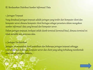 B). Berdasarkan Distribusi Sumber Informasi/ Data
1. Jaringan Terpusat
Yang dimaksud jaringan terpusat adalah jaringan yang terdiri dari komputer client dan
komputer server dimana komputer client bertugas sebagai perantara dalam mengakses
sumber informasi/ data yang berasal dari komputer server.
Dalam jaringan terpusat, terdapat istilah dumb terminal (terminal bisu), dimana terminal ini
tidak memiliki alat pemroses data.
2. Jaringan Terdistribusi
Jaringan ini merupakan hasil perpaduan dari beberapa jaringan terpusat sehingga
memungkinkan beberapa komputer server dan client yang saling terhubung membentuk
suatu sistem jaringan tertentu.
 
