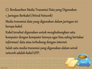 C). Berdasarkan Media Transmisi Data yang Digunakan
1. Jaringan Berkabel (Wired Network)
Media transmisi data yang digunakan dalam jaringan ini
berupa kabel.
Kabel tersebut digunakan untuk menghubungkan satu
komputer dengan komputer lainnya agar bisa saling bertukar
informasi/ data atau terhubung dengan internet.
Salah satu media transmisi yang digunakan dalam wired
network adalah kabel UTP.
 