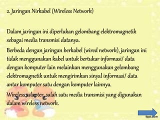 2. Jaringan Nirkabel (Wireless Network)
Dalam jaringan ini diperlukan gelombang elektromagnetik
sebagai media transmisi datanya.
Berbeda dengan jaringan berkabel (wired network), jaringan ini
tidak menggunakan kabel untuk bertukar informasi/ data
dengan komputer lain melainkan menggunakan gelombang
elektromagnetik untuk mengirimkan sinyal informasi/ data
antar komputer satu dengan komputer lainnya.
Wireless adapter, salah satu media transmisi yang digunakan
dalam wireless network.
 