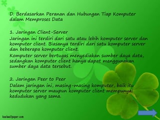 D. Berdasarkan Peranan dan Hubungan Tiap Komputer
dalam Memproses Data
1. Jaringan Client-Server
Jaringan ini terdiri dari satu atau lebih komputer server dan
komputer client. Biasanya terdiri dari satu komputer server
dan beberapa komputer client.
Komputer server bertugas menyediakan sumber daya data,
sedangkan komputer client hanya dapat menggunakan
sumber daya data tersebut.
2. Jaringan Peer to Peer
Dalam jaringan ini, masing-masing komputer, baik itu
komputer server maupun komputer client mempunyai
kedudukan yang sama.
 