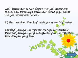 Jadi, komputer server dapat menjadi komputer
client, dan sebaliknya komputer client juga dapat
menjadi komputer server.
E.) Berdasarkan Topologi Jaringan yang Digunakan
Topologi jaringan komputer merupakan bentuk/
struktur jaringan yang menghubungkan komputer
satu dengan yang lain.
 