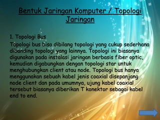 Bentuk Jaringan Komputer / Topologi
Jaringan
1. Topologi Bus
Topologi bus bisa dibilang topologi yang cukup sederhana
dibanding topologi yang lainnya. Topologi ini biasanya
digunakan pada instalasi jaringan berbasis fiber optic,
kemudian digabungkan dengan topologi star untuk
menghubungkan client atau node. Topologi bus hanya
menggunakan sebuah kabel jenis coaxial disepanjang
node client dan pada umumnya, ujung kabel coaxial
tersebut biasanya diberikan T konektor sebagai kabel
end to end.
 