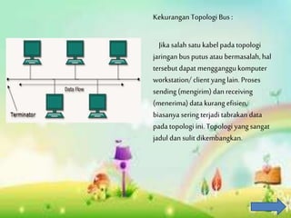 Kekurangan Topologi Bus :
Jika salah satu kabel pada topologi
jaringan bus putus atau bermasalah, hal
tersebut dapat mengganggukomputer
workstation/ client yang lain. Proses
sending (mengirim)dan receiving
(menerima) data kurang efisien,
biasanya sering terjadi tabrakan data
pada topologi ini. Topologi yang sangat
jadul dan sulit dikembangkan.
 