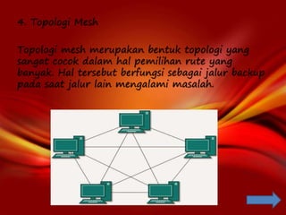 4. Topologi Mesh
Topologi mesh merupakan bentuk topologi yang
sangat cocok dalam hal pemilihan rute yang
banyak. Hal tersebut berfungsi sebagai jalur backup
pada saat jalur lain mengalami masalah.
 