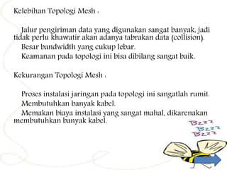Kelebihan Topologi Mesh :
Jalur pengiriman data yang digunakan sangat banyak, jadi
tidak perlu khawatir akan adanya tabrakan data (collision).
Besar bandwidth yang cukup lebar.
Keamanan pada topologi ini bisa dibilang sangat baik.
Kekurangan Topologi Mesh :
Proses instalasi jaringan pada topologi ini sangatlah rumit.
Membutuhkan banyak kabel.
Memakan biaya instalasi yang sangat mahal, dikarenakan
membutuhkan banyak kabel.
 