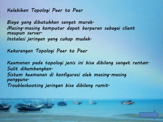 Kelebihan Topologi Peer to Peer
Biaya yang dibutuhkan sangat murah.
Masing-masing komputer dapat berperan sebagai client
maupun server.
Instalasi jaringan yang cukup mudah.
Kekurangan Topologi Peer to Peer
Keamanan pada topologi jenis ini bisa dibilang sangat rentan.
Sulit dikembangkan.
Sistem keamanan di konfigurasi oleh masing-masing
pengguna.
Troubleshooting jaringan bisa dibilang rumit.
 
