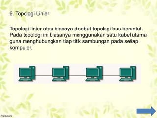6. Topologi Linier
Topologi linier atau biasaya disebut topologi bus beruntut.
Pada topologi ini biasanya menggunakan satu kabel utama
guna menghubungkan tiap titik sambungan pada setiap
komputer.
 