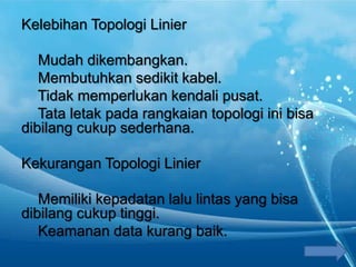 Kelebihan Topologi Linier
Mudah dikembangkan.
Membutuhkan sedikit kabel.
Tidak memperlukan kendali pusat.
Tata letak pada rangkaian topologi ini bisa
dibilang cukup sederhana.
Kekurangan Topologi Linier
Memiliki kepadatan lalu lintas yang bisa
dibilang cukup tinggi.
Keamanan data kurang baik.
 