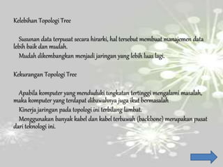 Kelebihan Topologi Tree
Susunan data terpusat secara hirarki, hal tersebut membuat manajemen data
lebih baik dan mudah.
Mudah dikembangkan menjadi jaringan yang lebih luas lagi.
Kekurangan Topologi Tree
Apabila komputer yang menduduki tingkatan tertinggi mengalami masalah,
maka komputer yang terdapat dibawahnya juga ikut bermasalah
Kinerja jaringan pada topologi ini terbilang lambat.
Menggunakan banyak kabel dan kabel terbawah (backbone) merupakan pusat
dari teknologi ini.
 