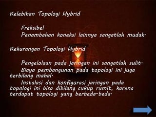 Kelebihan Topologi Hybrid
Freksibel
Penambahan koneksi lainnya sangatlah mudah.
Kekurangan Topologi Hybrid
Pengelolaan pada jaringan ini sangatlah sulit.
Biaya pembangunan pada topologi ini juga
terbilang mahal.
Instalasi dan konfigurasi jaringan pada
topologi ini bisa dibilang cukup rumit, karena
terdapat topologi yang berbeda-beda.
 