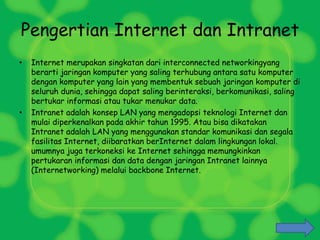 Pengertian Internet dan Intranet
• Internet merupakan singkatan dari interconnected networkingyang
berarti jaringan komputer yang saling terhubung antara satu komputer
dengan komputer yang lain yang membentuk sebuah jaringan komputer di
seluruh dunia, sehingga dapat saling berinteraksi, berkomunikasi, saling
bertukar informasi atau tukar menukar data.
• Intranet adalah konsep LAN yang mengadopsi teknologi Internet dan
mulai diperkenalkan pada akhir tahun 1995. Atau bisa dikatakan
Intranet adalah LAN yang menggunakan standar komunikasi dan segala
fasilitas Internet, diibaratkan berInternet dalam lingkungan lokal.
umumnya juga terkoneksi ke Internet sehingga memungkinkan
pertukaran informasi dan data dengan jaringan Intranet lainnya
(Internetworking) melalui backbone Internet.
 