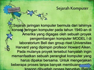 SejarahKomputer
Sejarah jaringan komputer bermula dari lahirnya
konsep jaringan komputer pada tahun 1940-an di
Amerika yang digagas oleh sebuah proyek
pengembangan komputer MODEL I di
laboratorium Bell dan group riset Universitas
Harvard yang dipimpin profesor Howard Aiken.
Pada mulanya proyek tersebut hanyalah ingin
memanfaatkan sebuah perangkat komputer yang
harus dipakai bersama. Untuk mengerjakan
beberapa proses tanpa banyak membuang waktu
 