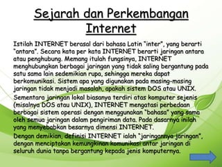 Sejarah dan Perkembangan
Internet
Istilah INTERNET berasal dari bahasa Latin “inter”, yang berarti
“antara”. Secara kata per kata INTERNET berarti jaringan antara
atau penghubung. Memang itulah fungsinya, INTERNET
menghubungkan berbagai jaringan yang tidak saling bergantung pada
satu sama lain sedemikian rupa, sehingga mereka dapat
berkomunikasi. Sistem apa yang digunakan pada masing-masing
jaringan tidak menjadi masalah, apakah sistem DOS atau UNIX.
Sementara jaringan lokal biasanya terdiri atas komputer sejenis
(misalnya DOS atau UNIX), INTERNET mengatasi perbedaan
berbagai sistem operasi dengan menggunakan “bahasa” yang sama
oleh semua jaringan dalam pengiriman data. Pada dasarnya inilah
yang menyebabkan besarnya dimensi INTERNET.
Dengan demikian, definisi INTERNET ialah “jaringannya jaringan”,
dengan menciptakan kemungkinan komunikasi antar jaringan di
seluruh dunia tanpa bergantung kepada jenis komputernya.
 