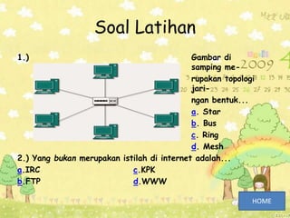 Soal Latihan
1.) Gambar di
samping me-
rupakan topologi
jari-
ngan bentuk...
a. Star
b. Bus
c. Ring
d. Mesh
2.) Yang bukan merupakan istilah di internet adalah...
a.IRC c.KPK
b.FTP d.WWW
 