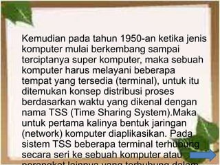 Kemudian pada tahun 1950-an ketika jenis
komputer mulai berkembang sampai
terciptanya super komputer, maka sebuah
komputer harus melayani beberapa
tempat yang tersedia (terminal), untuk itu
ditemukan konsep distribusi proses
berdasarkan waktu yang dikenal dengan
nama TSS (Time Sharing System).Maka
untuk pertama kalinya bentuk jaringan
(network) komputer diaplikasikan. Pada
sistem TSS beberapa terminal terhubung
secara seri ke sebuah komputer atau
 
