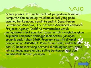 Dalam proses TSS mulai terlihat perpaduan teknologi
komputer dan teknologi telekomunikasi yang pada
awalnya berkembang sendiri-sendiri. Departemen
Pertahanan Amerika, U.S. Defense Advanced Research
Projects Agency (DARPA) memutuskan untuk
mengadakan riset yang bertujuan untuk menghubungkan
sejumlah komputer sehingga membentuk jaringan
organik pada tahun 1969. Program riset ini dikenal
dengan nama ARPANET. Pada tahun 1970, sudah lebih
dari 10 komputer yang berhasil dihubungkan satu sama
lain sehingga mereka bisa saling berkomunikasi dan
membentuk sebuah jaringan.
 
