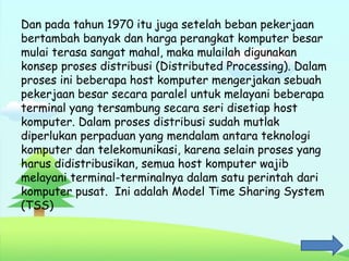Dan pada tahun 1970 itu juga setelah beban pekerjaan
bertambah banyak dan harga perangkat komputer besar
mulai terasa sangat mahal, maka mulailah digunakan
konsep proses distribusi (Distributed Processing). Dalam
proses ini beberapa host komputer mengerjakan sebuah
pekerjaan besar secara paralel untuk melayani beberapa
terminal yang tersambung secara seri disetiap host
komputer. Dalam proses distribusi sudah mutlak
diperlukan perpaduan yang mendalam antara teknologi
komputer dan telekomunikasi, karena selain proses yang
harus didistribusikan, semua host komputer wajib
melayani terminal-terminalnya dalam satu perintah dari
komputer pusat. Ini adalah Model Time Sharing System
(TSS)
 