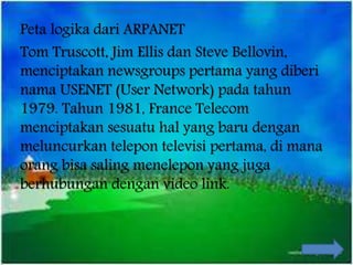 Peta logika dari ARPANET
Tom Truscott, Jim Ellis dan Steve Bellovin,
menciptakan newsgroups pertama yang diberi
nama USENET (User Network) pada tahun
1979. Tahun 1981, France Telecom
menciptakan sesuatu hal yang baru dengan
meluncurkan telepon televisi pertama, di mana
orang bisa saling menelepon yang juga
berhubungan dengan video link.
 