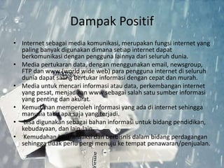 Dampak Positif 
• Internet sebagai media komunikasi, merupakan fungsi internet yang 
paling banyak digunakan dimana setiap internet dapat 
berkomunikasi dengan pengguna lainnya dari seluruh dunia. 
• Media pertukaran data, dengan menggunakan email, newsgroup, 
FTP dan www (world wide web) para pengguna internet di seluruh 
dunia dapat saling bertukar informasi dengan cepat dan murah. 
• Media untuk mencari informasi atau data, perkembangan internet 
yang pesat, menjadikan www sebagai salah satu sumber informasi 
yang penting dan akurat. 
• Kemudahan memperoleh informasi yang ada di internet sehingga 
manusia tahu apa saja yang terjadi. 
• Bisa digunakan sebagai bahan informasi untuk bidang pendidikan, 
kebudayaan, dan lain-lain. 
• Kemudahan bertransaksi dan berbisnis dalam bidang perdagangan 
sehingga tidak perlu pergi menuju ke tempat penawaran/penjualan. 
 