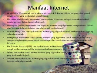 Manfaat Internet 
• World Wide Web (www), merupakan suatu bentuk dokumen di internet yang disimpan di 
server-server yang terdapat di seluruh dunia. 
• Electronic Mail (E-mail), merupakan suatu aplikasi di internet sebagai sarana komunikasi 
surat menyurat dalam bentuk elektronik. 
• Mailing List (Millis), merupakan suatu aplikasi internet yang digunakan sebagai sarana diskusi 
atau bertukar informasi dalam suatu kelompok melalui email. 
• Internet Relay Chat, merupakan suatu aplikasi yang digunakan untuk berkomunikasi langsung 
dalam bentuk teks. 
• Newsgroup, merupakan suatu aplikasi internet yang digunakan untuk berkomunikasi satu 
dengan yang lain yang mempunyai kepentingan dan keterkaitan bersama dalam topik-topik 
tertentu. 
• File Transfer Protocol (FTP), merupakan suatu aplikasi internet yang digunakan untuk 
mengirim dan mengambil file ke atau dari sebuah computer lain. 
• Telnet, merupakan suatu aplikasi internet yang digunakan untuk mengakses komputer lain 
yang letaknya lebih jauh. 
• Gopher, merupakan suatu aplikasi yang digunakan untuk mencari informasi yang ada di 
internet dalam bentuk teks 
 