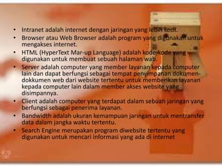 • Intranet adalah internet dengan jaringan yang lebih kecil. 
• Browser atau Web Browser adalah program yang digunakan untuk 
mengakses internet. 
• HTML (HyperText Mar-up Language) adalah kode-kode yang 
digunakan untuk membuat sebuah halaman wab. 
• Server adalah computer yang member layanan kepada computer 
lain dan dapat berfungsi sebagai tempat penyimpanan dokumen-dokkumen 
web dari website tertentu untuk memberikan layanan 
kepada computer lain dalam member akses website yang 
disimpannya. 
• Client adalah computer yang terdapat dalam sebuah jaringan yang 
berfungsi sebagai penerima layanan. 
• Bandwidth adalah ukuran kemampuan jaringan untuk mentransfer 
data dalam jangka waktu tertentu. 
• Search Engine merupakan program diwebsite tertentu yang 
digunakan untuk mencari informasi yang ada di internet 
 