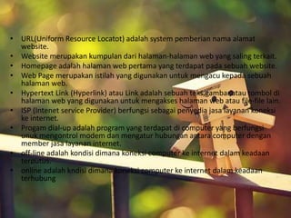 • URL(Uniform Resource Locatot) adalah system pemberian nama alamat 
website. 
• Website merupakan kumpulan dari halaman-halaman web yang saling terkait. 
• Homepage adalah halaman web pertama yang terdapat pada sebuah website. 
• Web Page merupakan istilah yang digunakan untuk mengacu kepada sebuah 
halaman web. 
• Hypertext Link (Hyperlink) atau Link adalah sebuah teks,gambar,atau tombol di 
halaman web yang digunakan untuk mengakses halaman web atau file-file lain. 
• ISP (Intenet service Provider) berfungsi sebagai penyedia jasa layanan koneksi 
ke internet. 
• Progam dial-up adalah program yang terdapat di computer yang berfungsi 
unuk mengontrol modem dan mengatur hubungan antara computer dengan 
member jasa layanan internet. 
• off-line adalah kondisi dimana koneksi computer ke internet dalam keadaan 
terputus. 
• online adalah kndisi dimana koneksi computer ke internet dalam keadaan 
terhubung 
 