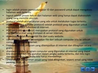 • login adalah proses pemasukan user ID dan password untuk dapat mengakses 
halaman web tertentu 
• logout adalah proses keluar dari halaman web yang hanya dapat diaksesoleh 
orang yang memiliki otoritas. 
• protocol adalah aturan-aturan yang ada untuk melakukan tugas tertentu. 
• HTTP (hypertext transfer protocol) adalah protocol yang digunakan untuk 
mempertukarkan informasi di internet. 
• POP (post office protocol) merupakan protocol yang digunakan untuk 
mengambil e-mail yang disimpan di server internet. 
• download adalah mengambil file dari suatu website. 
• Upload adalah proses penempatan file dari sebuah computer kita ke sebuah 
computer server di internet. 
• Freeware adalah program yang ditempatkan di internet dan dibagikan secara 
gratis 
• shareware adalah program computer yang digunakan di internet yang dapat 
kita download dan kita gunakan dalam jangka waktu tertentu, dan bila ingin 
menggunkannya lagi maka kita harus membelinya. 
• SPAM adalah pengiriman pesan yang tidak diinginkan, seperti email yang tidak 
penting, iklan, dll. 
 