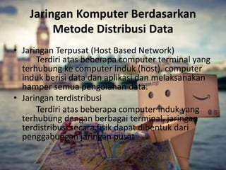 Jaringan Komputer Berdasarkan 
Metode Distribusi Data 
• Jaringan Terpusat (Host Based Network) 
Terdiri atas beberapa computer terminal yang 
terhubung ke computer induk (host). computer 
induk berisi data dan aplikasi dan melaksanakan 
hamper semua pengolahan data. 
• Jaringan terdistribusi 
Terdiri atas beberapa computer induk yang 
terhubung dengan berbagai terminal. jaringan 
terdistribusi secara fisik dapat dibentuk dari 
penggabungan jaringan pusat 
 