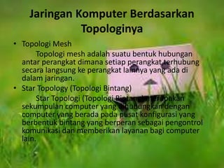 Jaringan Komputer Berdasarkan 
Topologinya 
• Topologi Mesh 
Topologi mesh adalah suatu bentuk hubungan 
antar perangkat dimana setiap perangkat terhubung 
secara langsung ke perangkat lainnya yang ada di 
dalam jaringan. 
• Star Topology (Topologi Bintang) 
Star Topologi (Topologi Bintang) merupakan 
sekumpulan computer yang dihubungkan dengan 
computer yang berada pada pusat konfigurasi yang 
berbentuk bintang yang berperan sebagai pengontrol 
komunikasi dan memberikan layanan bagi computer 
lain. 
 