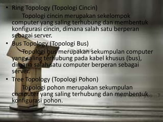 • Ring Topology (Topologi Cincin) 
Topologi cincin merupakan sekelompok 
computer yang saling terhubung dan membentuk 
konfigurasi cincin, dimana salah satu berperan 
sebagai server. 
• Bus Topology (Topologi Bus) 
Topologi bus merupakan sekumpulan computer 
yang saling terhubung pada kabel khusus (bus), 
dimana salah satu computer berperan sebagai 
server. 
• Tree Topology (Topologi Pohon) 
Topologi pohon merupakan sekumpulan 
computer yang saling terhubung dan membentuk 
konfigurasi pohon. 
 