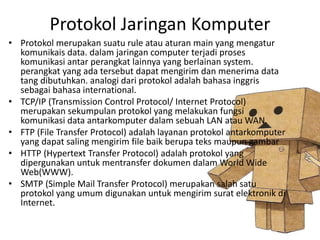 Protokol Jaringan Komputer 
• Protokol merupakan suatu rule atau aturan main yang mengatur 
komunikais data. dalam jaringan computer terjadi proses 
komunikasi antar perangkat lainnya yang berlainan system. 
perangkat yang ada tersebut dapat mengirim dan menerima data 
tang dibutuhkan. analogi dari protokol adalah bahasa inggris 
sebagai bahasa international. 
• TCP/IP (Transmission Control Protocol/ Internet Protocol) 
merupakan sekumpulan protokol yang melakukan fungsi 
komunikasi data antarkomputer dalam sebuah LAN atau WAN. 
• FTP (File Transfer Protocol) adalah layanan protokol antarkomputer 
yang dapat saling mengirim file baik berupa teks maupun gambar 
• HTTP (Hypertext Transfer Protocol) adalah protokol yang 
dipergunakan untuk mentransfer dokumen dalam World Wide 
Web(WWW). 
• SMTP (Simple Mail Transfer Protocol) merupakan salah satu 
protokol yang umum digunakan untuk mengirim surat elektronik di 
Internet. 
 
