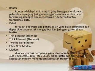 • Router 
Router adalah piranti jaringan yang bertugas memforward 
paket daa sepanjang jaringan menggunakan header dan tabel 
forwarding sehingga bisa menentukan rute terbaik untuk 
transportasi data. 
• Kabel 
terdapat beberapa tipe pengkabelan yang biasa digunakan dan 
dapat digunakan untuk mengaplikasikan jaringan, yaitu sebagai 
berikut. 
• Thin Ethernet (Thinnet) 
• Thick Ethernet (Thicknet) 
• Twisted Pair Ethernet 
• Fiber OpticModem 
• Modem 
dirancang untuk beroperasi pada kecepatan tertentu biasanya 
300, 1200, 2400, 4800, atau 96000 bit per detik dan seterusnya 
kecepatan modem menentukan kecepatan transmisi data. 
 