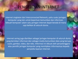 PENGERTIAN INTERNET 
Internet singkatan dari Interconnected Network, yaitu suatu jaringan 
komputer yang lain untuk keperluan komunikasi dan informasi. 
Sebuah komputer salam satu jaringan Internet dapat berada di mana 
saja bahkan di seluruh dunia. 
Internet sering juga diartikan sebagai jaringan komputer di seluruh dunia 
yang berisikan informasi dan sebagai media komunikasi data yang berupa 
suara, gambar, video, dan teks. Informasi ini dibuat oleh penyelenggara 
atau pemilik jaringan komputer yang menitipkan informasinya kepada 
penyedia layanan Internet. 
 