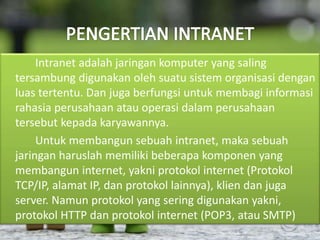 Intranet adalah jaringan komputer yang saling 
tersambung digunakan oleh suatu sistem organisasi dengan 
luas tertentu. Dan juga berfungsi untuk membagi informasi 
rahasia perusahaan atau operasi dalam perusahaan 
tersebut kepada karyawannya. 
Untuk membangun sebuah intranet, maka sebuah 
jaringan haruslah memiliki beberapa komponen yang 
membangun internet, yakni protokol internet (Protokol 
TCP/IP, alamat IP, dan protokol lainnya), klien dan juga 
server. Namun protokol yang sering digunakan yakni, 
protokol HTTP dan protokol internet (POP3, atau SMTP) 
 