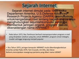 Sejarah Internet 
Sejarah internet dimulai pada 1969 ketika 
Departemen Amerika, U.S.Defense Advanced 
Research Projects Agency (DARPA) memutuskan 
untukmengadakan riset tentang bagaimana caranya 
menghubungkan sejumlahkomputer sehingga 
membentuk jaringan organik, program riset ini 
dikenaldengan nama ARPANET 
• Pada tahun 1972, Roy Tomlinson berhasil menyempurnakan program e-mail 
yang diciptakan setahun yang lalu untuk ARPANET, program email inibegitu 
mudah sehingga langsung menjadi populer 
• Dcu Tahun 1973, jaringan komputer ARPANET mulai dikembangkankeluar 
Amerika serikat Pada 1979, Tom truscott, Jim Ellis, dan Steve 
Bellovin,menciptakan newsgroup pertama yang diberi nama USENET 
 