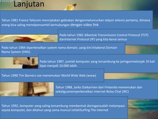 Lanjutan 
Tahun 1981 France Telecom menciptakan gebrakan denganmeluncurkan telpon televisi pertama, dimana 
orang bisa saling menelponsambil berhubungan dengan video link 
Pada tahun 1982 dibentuk Transmission Control Protocol (TCP) 
danInternet Protocol (IP) yang kita kenal semua 
Pada tahun 1984 diperkenalkan system nama domain, yang kini kitakenal Domain 
Name System (DNS). 
Pada tahun 1987, jumlah komputer yang tersambung ke jaringanmelonjak 10 kali 
lipat menjadi 10.000 lebih 
Tahun 1990 Tim Barners Lee menemukan World Wide Web (www) 
Tahun 1988, Jarko Oaikarinen dari Finlandia menemukan dan 
sekaligusmemperkenalkan Internet Relay Chat (IRC) 
Tahun 1992, komputer yang saling tersambung membentuk daringansudah melampaui 
sejuta komputer, dan ditahun yang sama muncul istilahSurfing The Internet 
 