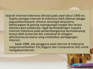 Sejarah internet Indonesia dimulai pada awal tahun 1990-an. 
Saatitu jaringan internet di Indonesia lebih dikenal sebagai 
paguyubannetwork, dimana semangat kerjasama, 
kekeluargaan & gotong royongsangat hangat dan terasa 
diantara para pelakunya. Agak berbedadengan suasana 
Internet Indonesia pada perkembangannya kemudianyang 
terasa lebih komersial dan individual di sebagian 
aktivitasnya,terutama yang melibatkan perdagangan 
Internet. 
Sejak 1988, ada pengguna awal Internet di Indonesia 
yangmemanfaatkan CIX (Inggris) dan Compuserve (AS) untuk 
mengaksesinternet. 
 