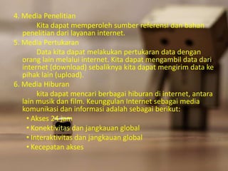 4. Media Penelitian 
Kita dapat memperoleh sumber referensi dan bahan 
penelitian dari layanan internet. 
5. Media Pertukaran 
Data kita dapat melakukan pertukaran data dengan 
orang lain melalui internet. Kita dapat mengambil data dari 
internet (download) sebaliknya kita dapat mengirim data ke 
pihak lain (upload). 
6. Media Hiburan 
kita dapat mencari berbagai hiburan di internet, antara 
lain musik dan film. Keunggulan Internet sebagai media 
komunikasi dan informasi adalah sebagai berikut: 
• Akses 24 jam 
• Konektivitas dan jangkauan global 
• Interaktivitas dan jangkauan global 
• Kecepatan akses 
 