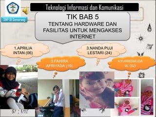 SMP 18 Semarang

Teknologi Informasi dan Komunikasi
TIK BAB 5
TENTANG HARDWARE DAN
FASILITAS UNTUK MENGAKSES
INTERNET

1.APRILIA
INTAN (06)

3.NANDA PUJI
LESTARI (24)
3.FAHIRA
AFRIYASA (19)

4.YUNIKEMUDA
W. (32)

 