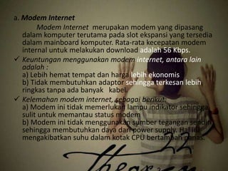 a. Modem Internet
Modem Internet merupakan modem yang dipasang
dalam komputer terutama pada slot ekspansi yang tersedia
dalam mainboard komputer. Rata-rata kecepatan modem
internal untuk melakukan download adalah 56 Kbps.
 Keuntungan menggunakan modem internet, antara lain
adalah :
a) Lebih hemat tempat dan harga lebih ekonomis
b) Tidak membutuhkan adaptor sehingga terkesan lebih
ringkas tanpa ada banyak kabel.
 Kelemahan modem internet, sebagai berikut:
a) Modem ini tidak memerlukan lampu indikator sehingga
sulit untuk memantau status modem
b) Modem ini tidak menggunakan sumber tegangan sendiri
sehingga membutuhkan daya dari power supply. Hal ini
mengakibatkan suhu dalam kotak CPU bertambah panas.

 