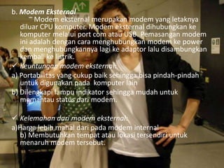 b. Modem Eksternal
Modem eksternal merupakan modem yang letaknya
diluar CPU komputer. Modem eksternal dihubungkan ke
komputer melalui port com atau USB. Pemasangan modem
ini adalah dengan cara menghubungkan modem ke power
dan menghubungkannya lagi ke adaptor lalu disambungkan
kembali ke listrik.
 Keuntungan modem eksternal:
a) Portabilitas yang cukup baik sehingga bisa pindah-pindah
untuk digunakan pada komputer lain
b) Dilengkapi lampu indikator sehingga mudah untuk
memantau status dari modem.
 Kelemahan dari modem eksternal:
a)Harga lebih mahal dari pada modem internal
b) Membutuhkan tempat atau lokasi tersendiri untuk
menaruh modem tersebut.

 