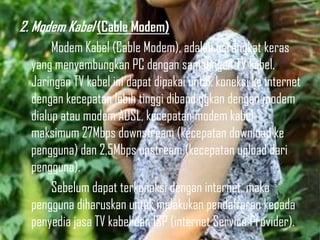 2. Modem Kabel (Cable Modem)
Modem Kabel (Cable Modem), adalah perangkat keras
yang menyambungkan PC dengan sambungan TV kabel.
Jaringan TV kabel ini dapat dipakai untuk koneksi ke internet
dengan kecepatan lebih tinggi dibandingkan dengan modem
dialup atau modem ADSL, kecepatan modem kabel
maksimum 27Mbps downstream (kecepatan download ke
pengguna) dan 2,5Mbps upstream (kecepatan upload dari
pengguna).
Sebelum dapat terkoneksi dengan internet, maka
pengguna diharuskan untuk melakukan pendaftaran kepada
penyedia jasa TV kabel dan ISP (internet Service Provider).

 