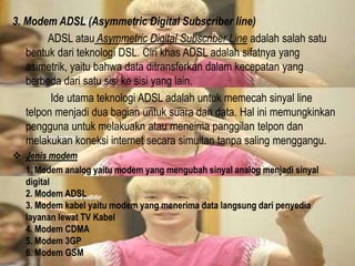 3. Modem ADSL (Asymmetric Digital Subscriber line)
ADSL atau Asymmetric Digital Subscriber Line adalah salah satu
bentuk dari teknologi DSL. Ciri khas ADSL adalah sifatnya yang
asimetrik, yaitu bahwa data ditransferkan dalam kecepatan yang
berbeda dari satu sisi ke sisi yang lain.
Ide utama teknologi ADSL adalah untuk memecah sinyal line
telpon menjadi dua bagian untuk suara dan data. Hal ini memungkinkan
pengguna untuk melakuakn atau meneima panggilan telpon dan
melakukan koneksi internet secara simultan tanpa saling menggangu.
 Jenis modem
1. Modem analog yaitu modem yang mengubah sinyal analog menjadi sinyal
digital
2. Modem ADSL
3. Modem kabel yaitu modem yang menerima data langsung dari penyedia
layanan lewat TV Kabel
4. Modem CDMA
5. Modem 3GP
6. Modem GSM

 