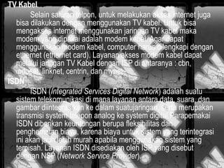 TV Kabel
Selain saluran telpon, untuk melakukan akses internet juga
bisa dilakukan dengan menggunakan TV kabel. Untuk bisa
mengakses internet menggunakan jaringan TV kabel maka
modem yang dipakai adalah modem kabel. Agar dapat
menggunakan modem kabel, computer harus dilengkapi dengan
ethernet (ethernet card). Layanan akses modem kabel dapat
melalui jaringan TV Kabel dengan ISP di antaranya : cbn,
indosat, linknet, centrin, dan mynet.
ISDN
ISDN (Integrated Services Digital Network) adalah suatu
sistem telekomunikasi di mana layanan antara data, suara, dan
gambar diintegrasikan ke dalam suatujaringan, serta merupakan
transmisi system telepon analog ke system digital.Parapemakai
ISDN diberikan keuntungan berupa fleksibilitas dan
penghematan biaya, karena biaya untuk sistem yang terintegrasi
ini akan jauh lebih murah apabila menggunakan sistem yang
terpisah. Layanan ISDN disediakan oleh ISP yang disebut
dengan NSP (Network Service Provider).

 