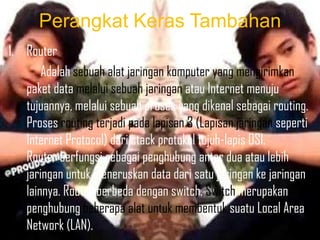 Perangkat Keras Tambahan
1. Router
Adalah sebuah alat jaringan komputer yang mengirimkan
paket data melalui sebuah jaringan atau Internet menuju
tujuannya, melalui sebuah proses yang dikenal sebagai routing.
Proses routing terjadi pada lapisan 3 (Lapisan jaringan seperti
Internet Protocol) dari stack protokol tujuh-lapis OSI.
Router berfungsi sebagai penghubung antar dua atau lebih
jaringan untuk meneruskan data dari satu jaringan ke jaringan
lainnya. Router berbeda dengan switch. Switch merupakan
penghubung beberapa alat untuk membentuk suatu Local Area
Network (LAN).

 