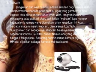 3. Webcam
(singkatan dari web camera) adalah sebutan bagi kamera realtime(bermakna keadaan pada saat ini juga) yang gambarnya bisa
diakses atau dilihat melaluiWorld Wide Web, program instant
messaging, atau aplikasi video call. Istilah “webcam” juga merujuk
kepada jenis kamera yang digunakan untuk keperluan ini. Ada
berbagai macam merek webcam, diantaranya LogiTech,
SunFlowwer, dan sebagainya. Webcam biasanya berresolusi
sebesar 352×288 / 640×480 piksel. Namun ada yang kualitasnya
hingga 1 Megapiksel. Sekarang hampir semua kamera digital dan
HP bisa dijadikan sebagai kamera web (webcam).

 