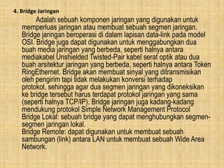 4. Bridge Jaringan

Adalah sebuah komponen jaringan yang digunakan untuk
memperluas jaringan atau membuat sebuah segmen jaringan.
Bridge jaringan beroperasi di dalam lapisan data-link pada model
OSI. Bridge juga dapat digunakan untuk menggabungkan dua
buah media jaringan yang berbeda, seperti halnya antara
mediakabel Unshielded Twisted-Pair kabel serat optik atau dua
buah arsitektur jaringan yang berbeda, seperti halnya antara Token
RingEthernet. Bridge akan membuat sinyal yang ditransmisikan
oleh pengirim tapi tidak melakukan konversi terhadap
protokol, sehingga agar dua segmen jaringan yang dikoneksikan
ke bridge tersebut harus terdapat protokol jaringan yang sama
(seperti halnya TCP/IP). Bridge jaringan juga kadang-kadang
mendukung protokol Simple Network Management Protocol
Bridge Lokal: sebuah bridge yang dapat menghubungkan segmensegmen jaringan lokal.
Bridge Remote: dapat digunakan untuk membuat sebuah
sambungan (link) antara LAN untuk membuat sebuah Wide Area
Network.

 